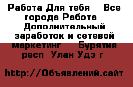 Работа Для тебя  - Все города Работа » Дополнительный заработок и сетевой маркетинг   . Бурятия респ.,Улан-Удэ г.